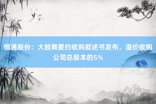 恒通股份：大鼓舞要约收购叙述书发布，溢价收购公司总股本的5%